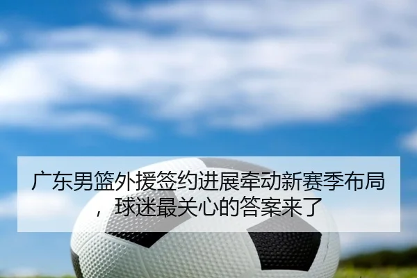 广东男篮外援签约进展牵动新赛季布局，球迷最关心的答案来了